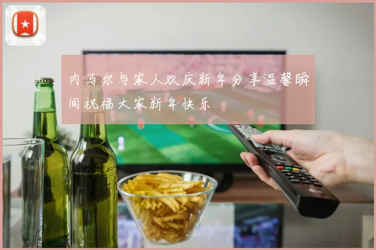 内马尔与家人欢庆新年分享温馨瞬间祝福大家新年快乐