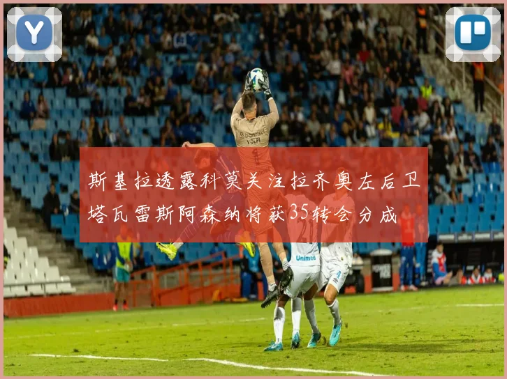 斯基拉透露科莫关注拉齐奥左后卫塔瓦雷斯阿森纳将获35转会分成