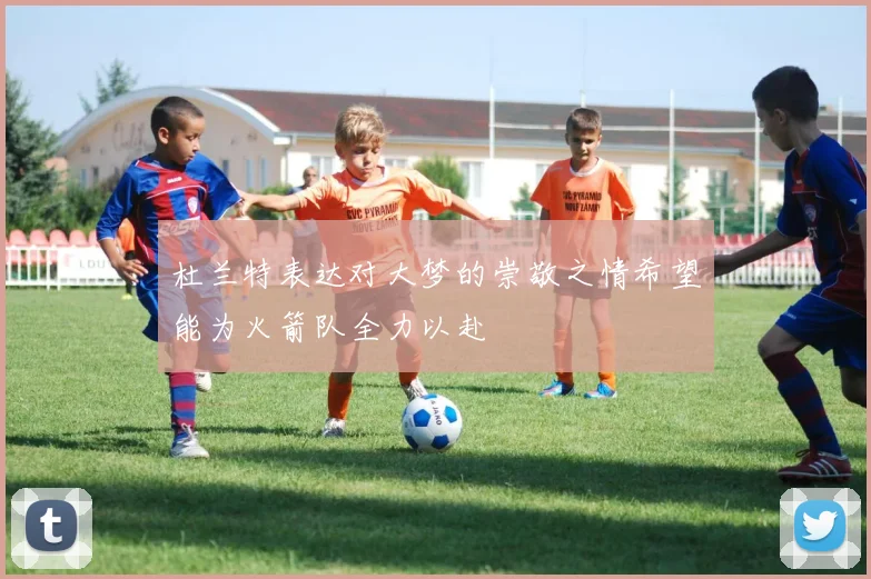 杜兰特表达对大梦的崇敬之情希望能为火箭队全力以赴