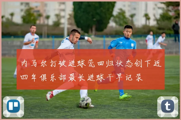 内马尔打破进球荒回归状态创下近四年俱乐部最长进球干旱记录