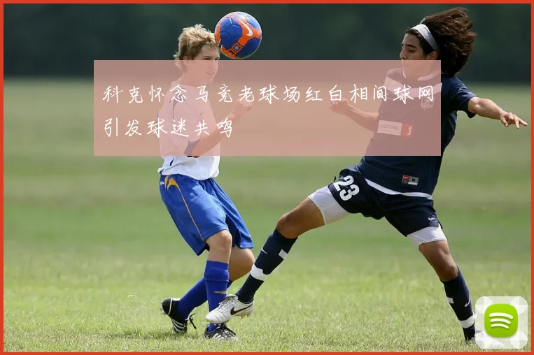 科克怀念马竞老球场红白相间球网引发球迷共鸣