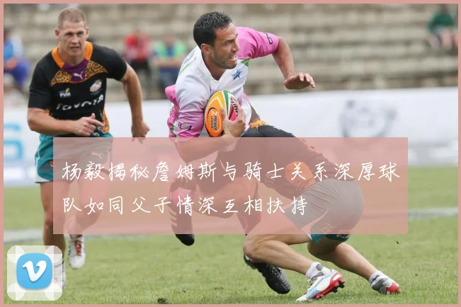 杨毅揭秘詹姆斯与骑士关系深厚球队如同父子情深互相扶持