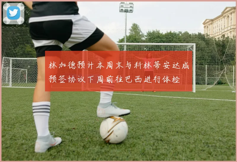 林加德预计本周末与科林蒂安达成预签协议下周前往巴西进行体检
