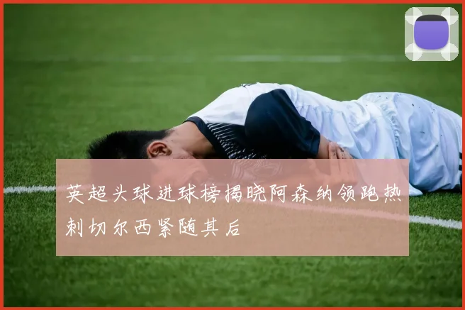 英超头球进球榜揭晓阿森纳领跑热刺切尔西紧随其后