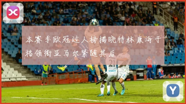 本赛季欧冠过人榜揭晓特林康海于格领衔亚马尔紧随其后