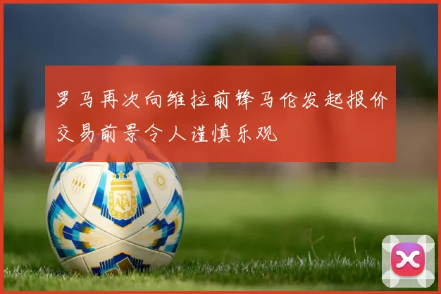 罗马再次向维拉前锋马伦发起报价交易前景令人谨慎乐观