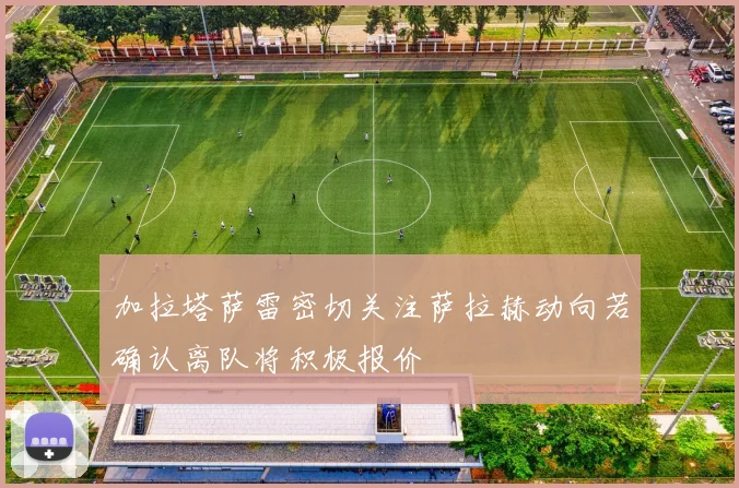 加拉塔萨雷密切关注萨拉赫动向若确认离队将积极报价