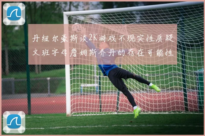 丹纽尔豪斯谈2K游戏不现实性质疑文班字母詹姆斯乔丹的存在可能性