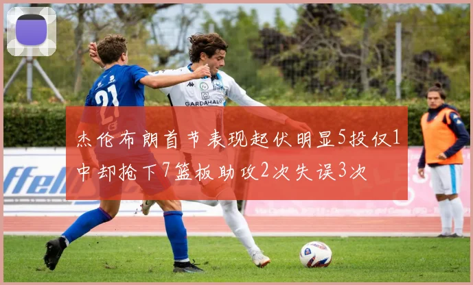 杰伦布朗首节表现起伏明显5投仅1中却抢下7篮板助攻2次失误3次