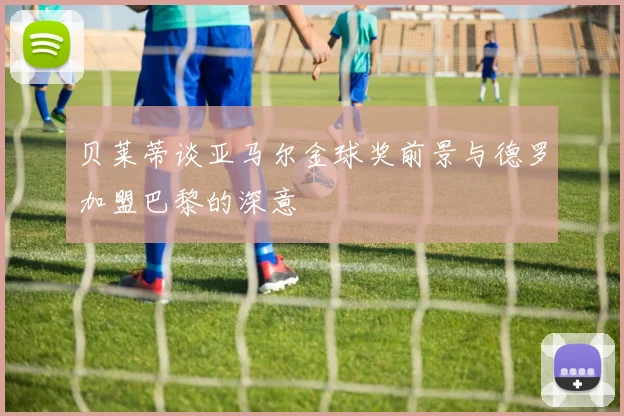 贝莱蒂谈亚马尔金球奖前景与德罗加盟巴黎的深意