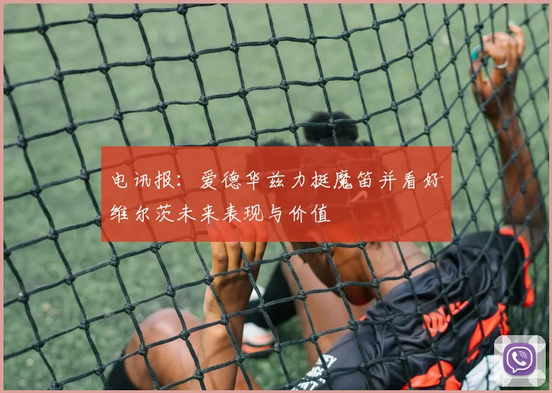 电讯报：爱德华兹力挺魔笛并看好维尔茨未来表现与价值