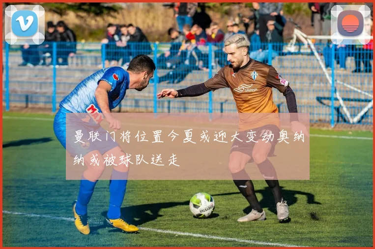 曼联门将位置今夏或迎大变动奥纳纳或被球队送走