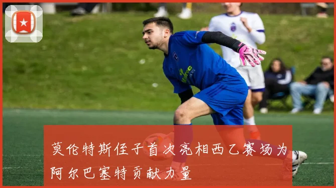 莫伦特斯侄子首次亮相西乙赛场为阿尔巴塞特贡献力量