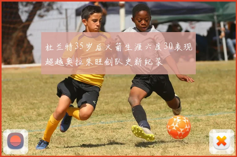 杜兰特35岁后火箭生涯六度30表现超越奥拉朱旺创队史新纪录