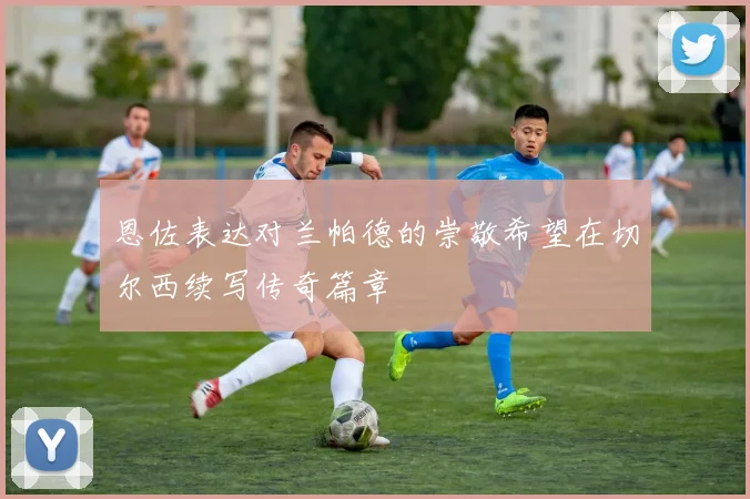 恩佐表达对兰帕德的崇敬希望在切尔西续写传奇篇章
