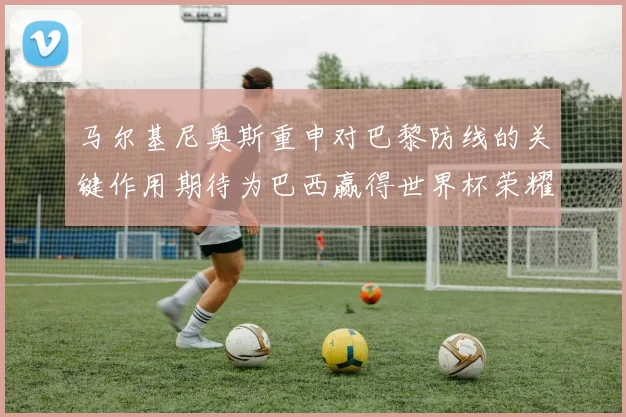 马尔基尼奥斯重申对巴黎防线的关键作用期待为巴西赢得世界杯荣耀