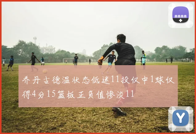 乔丹古德温状态低迷11投仅中1球仅得4分15篮板正负值惨淡11