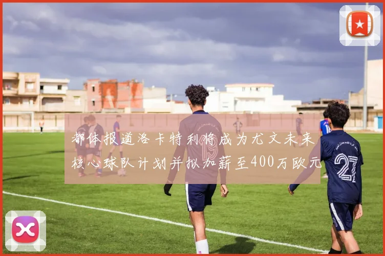 都体报道洛卡特利将成为尤文未来核心球队计划并拟加薪至400万欧元